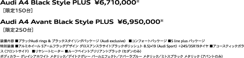 Audi A4 Black Style PLUS  ¥6,710,000※［限定150台］ / Audi A4 Avant Black Style PLUS  ¥6,950,000※［限定250台］