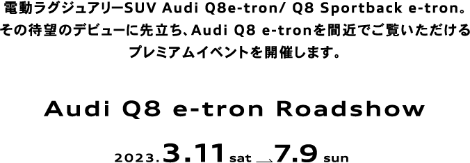 電動ラグジュアリーSUV Audi Q8e-tron/ Q8 Sportback e-tron。その待望のデビューに先立ち、Audi Q8 e-tronを間近でご覧いただけるプレミアムイベントを開催します。Audi Q8 e-tron Roadshow 2023.3.11 sat  7.9 sun