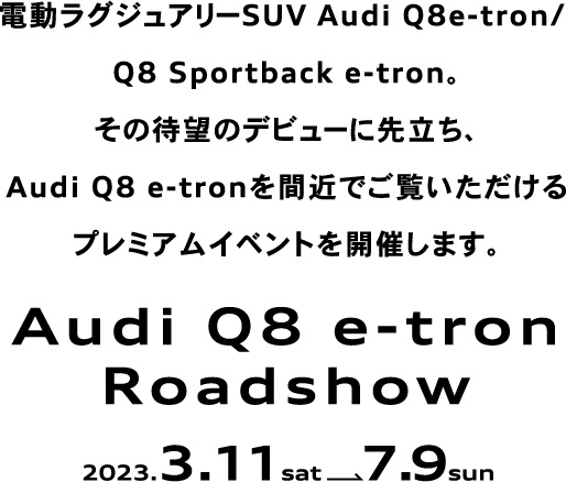 電動ラグジュアリーSUV Audi Q8e-tron/ Q8 Sportback e-tron。その待望のデビューに先立ち、Audi Q8 e-tronを間近でご覧いただけるプレミアムイベントを開催します。Audi Q8 e-tron Roadshow 2023.3.11 sat  7.9 sun